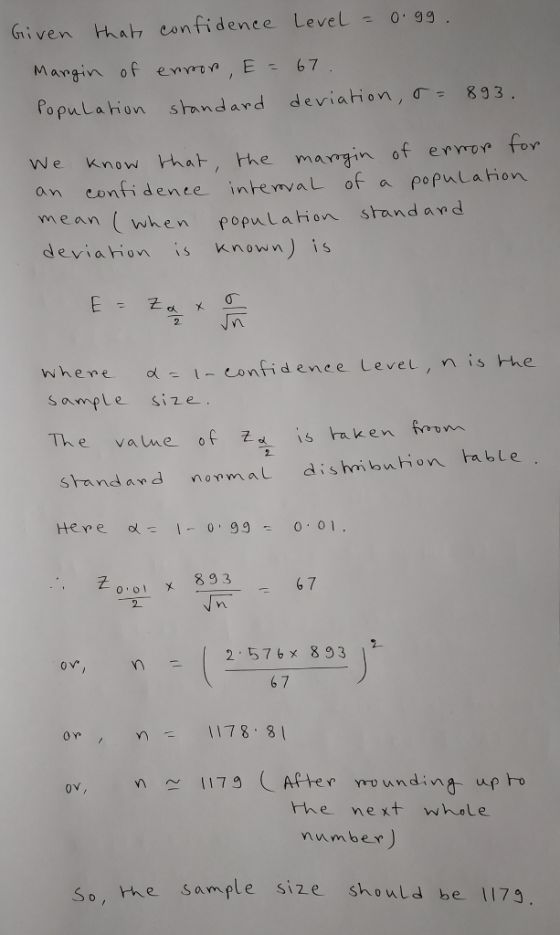 Given that confidenee LeveL 0 99 Margin of enre E 67 PopuLahon standard deviation, σ- 8g3 We know hat, the mamgin of ervo for an eonfiaence intema of a populahon ean (wken popul ahon standand deviaion is nown) is 2 sample Size srandard nomal dishibution able 군 6 7 0 0 x893 2 or, n: (2577.853广 6 7 on 78 8 ov,1179 Aptee rounding up ho he next whole mumber so, he sample size should be 1179 So, hhe sample size should be