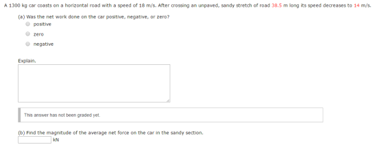 A 1300 kg car coasts on a horizontal road with a speed of 18 m/s. After crossing an unpaved, sandy stretch of road 38.5 m long its speed decreases to 14 m/s. (a) Was the net work done on the car positive, negative, or zero? positive Zero negative Explain. This answer has not been graded yet. (b) Find the magnitude of the average net force on the car in the sandy section kN