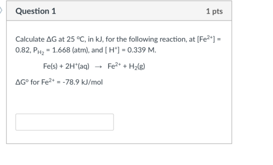 Question 1 1 pts Calculate AG at 25 °C, in kJ, f or the following reaction, at Fe 0.82, PH2-1.668 (atm), and[H] 0.339 M. Fe(s