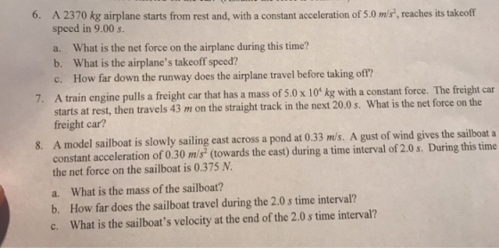 6. A 2370 kg airplane starts from rest and, with a constant acceleration of 5.0 m/s, reaches its takeoff speed in 9.00 s. a. What is the net force on the airplane during this time? b. What is the airplanes takeoff speed? c. How far down the runway does the airplane travel before taking off? 7. A train engine pulls a freight car that has a mass of 5.0 x 10 kg with a constant force. The freight car at rest, then travels 43 m on the straight track in the next 20.0 s. What is the net force on the starts freight car? A model sailboat is slowly sailing east across a pond at 0.33 m/s. A gust of wind gives the sailboat a constant acceleration of 0.30 m/s (towards the east) during a time interval of 2.0 s. During this time the net force on the sailboat is 0.375 N a. What is the mass of the sailboat? b. How far does the sailboat travel during the 2.0 s time interval? c. What is the sailboats velocity at the end of the 2.0 s time interval? 8.