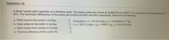 Question 16 A steam power plant operates on a Rankine cycle. The steam enters the turbine at 10,000 kPa and 580C. It is cond
