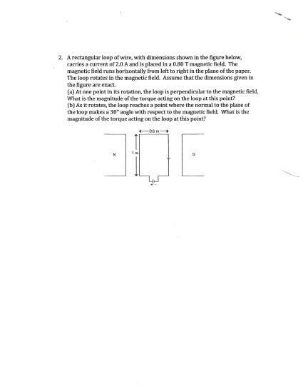 2. A rectangular loop of wire, with dimensions shown in the figure helow carries a current of 2.0 A and is placed in a 0.80 T magnetic field. The magnetic field runs horizontally from left to right in the plane of the paper. The loop rotates in the magnetic field. Assume that the dimensions given in the figure are exact. (a) At one point in its rotation, the loop is perpendicular to the magnetic field. What is the magnitude of the torque acting on the loop at this point? (b) As it rutates, the loop reaches a point where the normal to the plane of the loop makes a 30 angle with respect to the magnetic ield. What is the magnitude of the torque acting on the loop at this point
