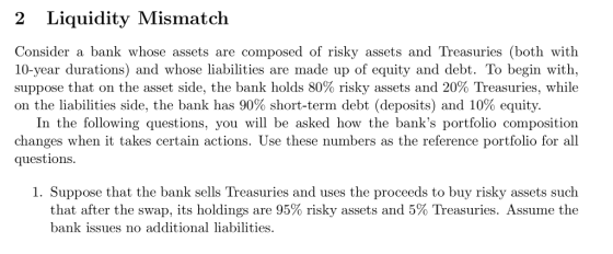 2 Liquidity Mismatch Consider a bank whose assets are composed of risky assets and Treasuries (both with 10-year durations) and whose liabilities are made up of equity and debt. To begin with, suppose that on the asset side, the bank holds 80% risky assets and 20 Treasuries, while on the liabilities side, the bank has 90% short-term debt (deposits) and 10% equity. In the following questions, you will be asked how the banks portfolio composition changes when it takes certain actions. Use these numbers as the reference portfolio for all questions 1. Suppose that the bank sells Treasuries and uses the proceeds to buy risky assets such that after the swap, its holdings are 95% risky assets and 5% Treasuries. Assume the bank issues no additional liabilities.