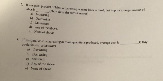 7. If marginal product of labor is increasing as more labor is hired, that implies average product o labor is_(Only circle the correct answer) a) Increasing. b) Decreasing c) Maximurm d) Any of the above. e) None of above Only 8. If marginal cost is increasing as more quantity is produced, average cost is circle the correct answer) a) Increasing. b) Decreasing c) Minimum d) Any of the above. e) None of above