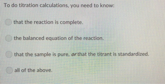 To do titration calculations, you need to know: that the reaction is complete. the balanced equation of the reaction. that the sample is pure, or that the titrant is standardized. all of the above.