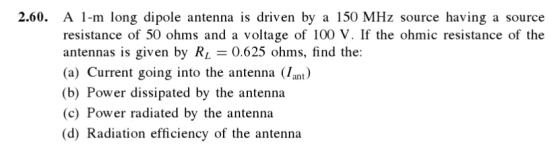 2.60. A 1-m long dipole antenna is driven by a 150 MHz source having a source resistance of 50 ohms and a voltage of 100 V. If the ohmic resistance of the antennas is given by RL 0.625 ohms, find the: (a) Current going into the antenna (/ant) (b) Power dissipated by the antenna (c) Power radiated by the antenna (d) Radiation efficiency of the antenna