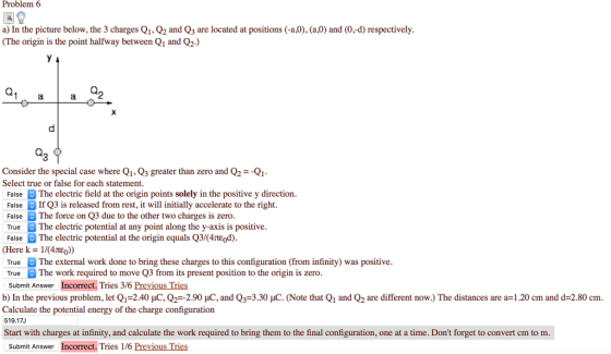 Problem6 a) In the picture below, the 3 charges Q1, Q2 and Q3 are located at positions (-a,0), (a,0) and (0,-d) respectively (The origin is the point halfway between Q1 and Q2.) 2 Consider the special case where Q1, Q3 greater than zero and Q2--Q1 Select true or false for each statement FalseThe electric field at the origin points solely in the positive y direction FalseIf Q3 is released from rest, it will initially accelerate to the right FalseThe force on Q3 due to the other two charges is zero TrueThe electric potential at any point along the y-axis is positive FalseThe electric potential at the origin equals Q3/(4TEod) (Here k- 1/(4jtE))) TrueThe external work done to bring these charges to this configuration (from infinity) was positive True The work required to move Q3 from its present position to the origin is zero Submit Answer Incorrect. Tries 3/6 Previous Tries b) In the previous problem, let Q1 2.40 pC.Q,- 2.90 pC, and Q3°3 30 pC (Note that Q1 and Q2 are different now. The distances are a 1.20 cm and d=2.80 cm Calculate the potential energy of the charge configuration 519.17J Start with charges at infinity, and calculate the work required to bring them to the final configuration, one at a time. Dont forget to convert cm to m Submit Answer Incorrect. Tries 1/6 Previous Tries