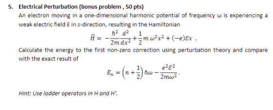 Electrical Perturbation (bonus problem, 50 pts) An electron moving in a one-dimensional harmonic potential of frequency ω is experiencing a weak electric field E in x-direction, resulting in the Hamiltonian 5. 2mdx2 2 Calculate the energy to the first non-zero correction using perturbation theory and compare with the exact result of e282 2mu2 Hint: Use ladder operators in H and H