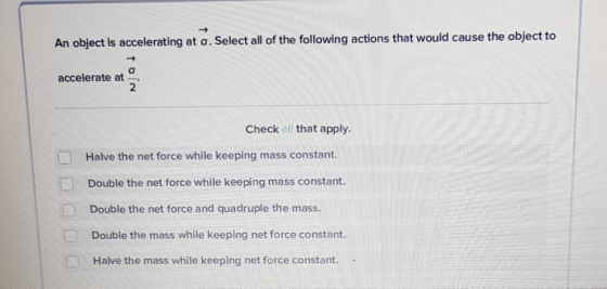 An object is accelerating at a. Select all of the following actions that would cause the object to accelerate at 2 Check all that apply. Halve the net force while keeping mass constant. Double the net force while keeping mass constant. Double the net force and quadruple the mass. Double the mass while keeping net force constant. Halve the mass while keeping net force constant..