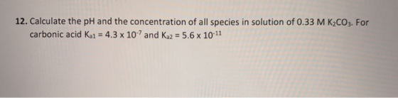 12. Calculate the pH and the concentration of all species in solution of 0.33 M K2CO3. For carbonic acid Ka1 = 4.3 x 10-7 and