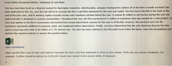 Excel Online Structured Activity: Statement of cash flows You have just been hired as a financial analyst for Barrington Industries. Unfortunately, company headquarters (where all of the firms records are kept) has been destroyed by fire. So, your first job will be to recreate the firms cash flow statement for the year just ended. The firm had $100,000 in the bank at the end of the prior year, and its working capital accounts except cash remained constant during the year. It earned $5 million in net income during the year but paid $700,000 in dividends to common shareholders. Throughout the year, the firm purchased $5.4 million of machinery that was needed for a new project. Yo have just spoken to the firms accountants and learned that annual depreciation expense for the year is $440,000; however, the purchase price for the machinery represents additions to property, plant, and equipment before depreciation. Finally, you have determined that the only financing done by the firm was to issue long-term debt of $1 million at a 7% interest rate. The data has been collected in the Microsoft Excel Online file below Open the spreadsheet and perform the required analysis to answer the question below Open spreadsheet What was the firms end-of-year cash balance? Recreate the firms cash flow statement to arrive at your answer. Write out your answer completely. For example, 5 million should be entered as 5,000,000. Round your answer to the nearest dollar, if necessary