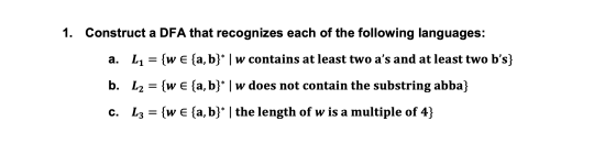 1. Construct a DFA that recognizes each of the following languages: a. L1 = {w € {a, b}* | w contains at least two as and at