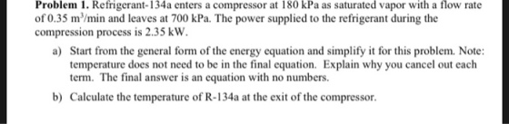 Problem 1. Refrigerant-134a enters a compressor at 180 kPa as saturated vapor with a flow rate of 0.35 m/min and leaves at 700 kPa. The power supplied to the refrigerant during the compression process is 2.35 kW. Start from the general form of the energy equation and simplify it for this problem. Note: term. The final answer is an equation with no numbers. Calculate the temperature of R-134a at the exit of the compressor. a) b)