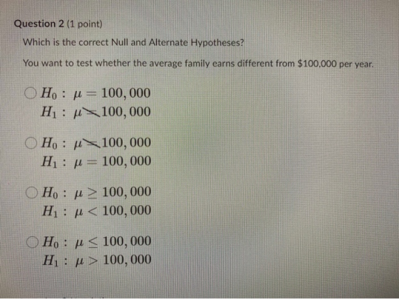 Question 2 (1 point) Which is the correct Null and Alternate Hypotheses? You want to test whether the average family earns di