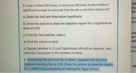 1. A die is rolled 300 times; it lands five 58 times. Is this evidence significant enough to conclude that the die is not fai