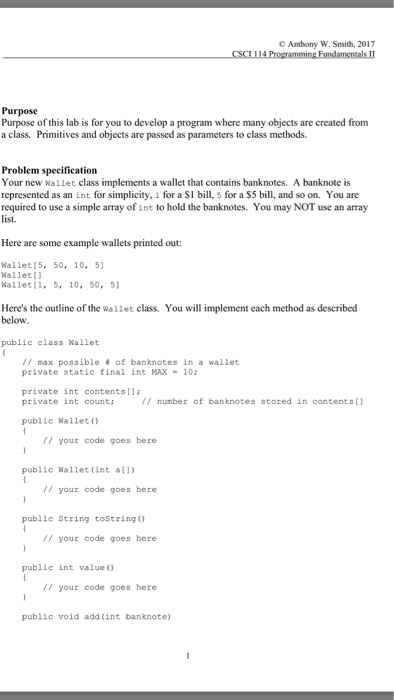 Anthony W. Smith, 2017 Purpose Purpose of this lab is for you to develop a program where many objects are created from a class. Primitives and objects are passed as parameters to class methods. Problem specification Your new wallet class implements a wallet that contains banknotes. A banknote is represented as an int for simplicity, 1 for a SI bill, 5 for a $5 bill, and so on. You are required to use a simple array ofint to hold the banknotes. You may NOT use an array list. Here are some example wallets printed out: Wallet (5, 50 10, 51 Wallet wallet (1, 5, 10, 50 51 Heres the outline of the wallet class. You will implement each method as described below. public class Wallet max possible of banknotes in a wallet private static final int MAX 10 private int contents private int count; number of banknotes stored in contents public Wallet your code goes here public wallet int all) your code goes here public String toString your code goes here public int value your code goes here public void add (int banknote)