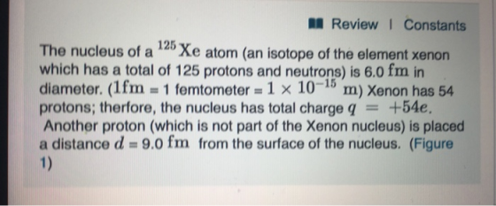 ReviewI Constants The nucleus of a 12 Xe atom (an isotope of the element xenon which has a total of 125 protons and neutrons) is 6.0 fm in diameter. (1 fm = 1 femtometer = 1 × 10-15 m) Xenon has 54 protons, therfore, the nucleus has total charge q = +54e. Another proton (which is not part of the Xenon nucleus) is placed a distance d 9.0 fm from the surface of the nucleus. (Figure 1)