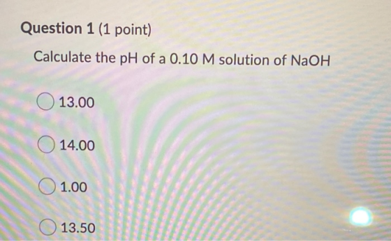 Question 1 (1 point) Calculate the pH of a 0.10 M solution of NaOH O 13.00 14.00 01.00 O 13.50