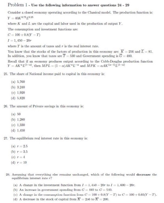 Problem 1- Use the following information o answer questions 24 29 Consider a closed economy operating acoording to the Classical model. The production function is: 40K0.75し0.25 where K and L are the capital and labor used in the production of output Y The consumption and investment functions are: C 100 +0.8(Y-T) 1 = 1,450-20r where T is the amount of taxes and r is the real interest rate. You know that the stocks of the factors of production in this economy are: R 256 and τ 81. In addition, you know that taxes are T-530 and Government spending isで= 480. Recall that if an economy produces output according to the Cobb-Douglas production function 25. The share of National income paid to capital in this economy is: (a) 5,760 (b) 3,240 (c) 1,920 (d) 5,820 26. The amount of Private savings in this economy is: (a) 50 (b) 1,280 (c) 1,330 (d) 1,450 27. The equilibrium real interest rate in this economy is: (a) r= 2.5 (b) r= 3.5 (c) r=4 (d) r 10 28. Assuming that everything else remains unchanged, which of the following would deerease the equilibrium intereet rate r? (a) A change in the investment function from 1 (b) An increase in government spending from C 1.450-20r to! 180 to G 510. 1.600-20r. (d) A decrease in the stock of capital from R-256 to π 200