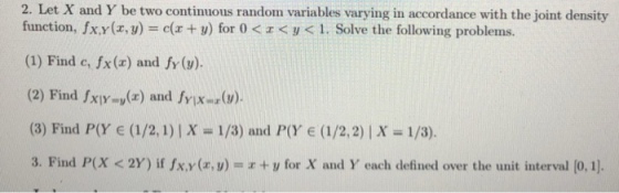 2. Let X and Y be two continuous random variables varying in accordance with the joint density function, fx.y(z, y-e(x + y) for 0 < z < y < 1. Solve the following problem s. (1) Find e, fx(a) and fy (v) (2) Find fx-u(z) and fY1Xux(y) (8) Find P(Y e (1/2, 1)|X -1/3) and P(Y e (1/2,2)| X 1/3). 3. Find P(X < 2Y) if fx.y(zw) = x + U for X and Y each defined over the unit interval [0,11.