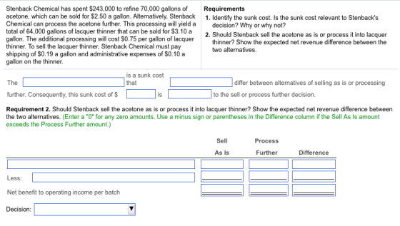 Stenback Chemical has spent $243,000 to refine 70,000 gallons of Requirements acetone, which can be sold for $2.50 a gallon. Alternatively, Stenback 1. Identify the sunk cost. Is the sunk cost relevant to Stenbacks Chemical can process the acetone further. This processing will yield a total of 64,000 gallons of lacquer thinner that can be sold for $3.10 a gallon. The additional processing will cost $0.75 per gallon of lacquer thinner. To sell the lacquer thinner, Stenback Chemical must pay shipping of SO.19 a gallon and administrative expenses of $0.10 a gallon on the thinner decision? Why or why not? 2. Should Stenback sell the acetone as is or process it into lacquer thinner? Show the expected net revenue difference between the two alternatives. is a sunk cost that The differ between alternatives of selling as is or processing further. Consequently, this sunk cost of $ to the sell or process further decision IS Requirement 2. Should Stenback sell the acetone as is or process it into lacquer thinner? Show the expected net revenue difference between the two alternatives. (Enter a O for any zero amounts. Use a minus sign or parentheses in the Difference column if the Sell As Is amount exceeds the Process Further amount.) Sell Process As Is Further Difference Less Net benefit to operating income per batch Decision