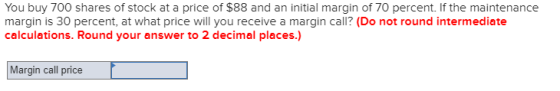 You buy 700 shares of stock at a price of $88 and an initial margin of 70 percent. If the maintenance margin is 30 percent, a