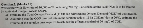 Question 2: (Marks 10) Wastewater with flow rate of 10,000 mº/d containing 280 mg/L of ethanolamine (C2H7NO) is to be treated