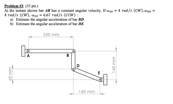 Problem #3: (35 pts.) At the instant shown bar AB has a constant angular velocity. If waB = 4 rad/s (CW), WBD 4 rad/s (CW), w