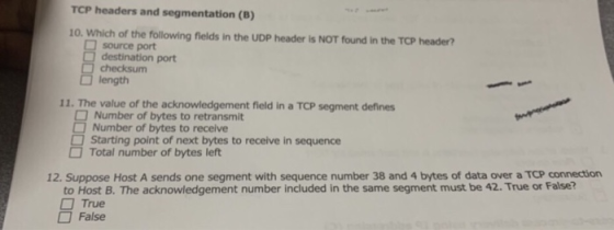 TCP headers and segmentation (B) 10. Which of the following flelds in the UDP header Is NOT found in the TCP header? source port destination port checksum length 11. The value of the acknowledgement field in a TCP segment defines Number of bytes to retransmit Number of bytes to receive Starting point of next bytes to receive in sequence Total number of bytes left 12. Suppose Host A sends one segment with sequence number 38 and 4 bytes of data over a TCP connection to Host B. The acknowledgement number included in the same segment must be 42. True or False? □ True False