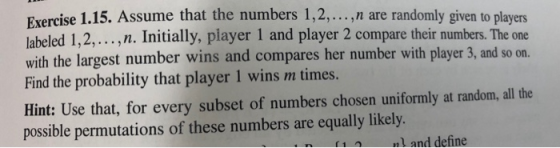 Exercise 1.15. Assume that the numbers 1,2, n are randomly given to players labeled 1,2,...,n. Initially, player 1 and player 2 compare their numbers. The one with the largest number wins and compares her number with player 3, and so on. Find the probability that player 1 wins m times. Hint: Use that, for every subset of numbers chosen uniformly at random, all the possible permutations of these numbers are equally likely. 1nl and define