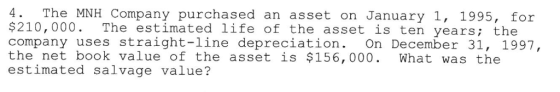 4. The MNH Company purchased an asset on January 1, 1995, for $210,000. The estimated life of the asset is ten years; the company uses straight-line depreciation. On December 31, 1997, the net book value of the asset is $156, 000. What was the estimated salvage value?