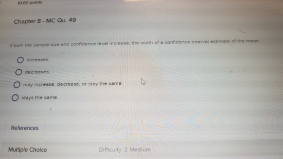 10.00 points Chapter 8-MC Qu. 49 and confidence level increase, the width of a confidence interval estimate of the mean If both the sample size O increases. decreases. O may increase, decrease, or stay the same. O stays the same References Multiple Choice Difficulty: 2 Medium