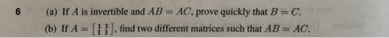 (a) If A is invertible and AB = AC, prove quickly that B = C. (b) If A-| | find two different matrices such that AB = AC.