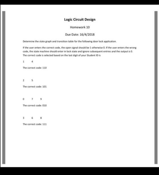 Logic Circuit Design Homework 10 Due Date: 16/4/2018 Determine the state graph and transition table for the following door lock application. If the user enters the correct code, the open signal should be 1 otherwise 0. If the user enters the wrong code, the state machine should enter in lock state and ignore subsequent entries and the output is 0. The correct code is selected based on the last digit of your Student ID is The correct code: 110 The correct code: 101 The correct code: 010 The correct code: 111