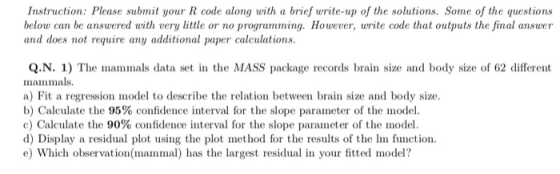 Instruction: Please submit your R code along with a brief write-up of the solutions. Some of the questions below can be answered with very little or no programming. However, write code that outputs the final answer and dos not ryuira uper calceulatioms. Q.N. 1) The mammals data set in the MASS package records brain size and body size of 62 different mammals a) Fit a regresion model to describe the relation between brain size and body size b) Calculate the 95% confidence interval for the slope parameter of the model. c) Calculate the 90% confidence interval for the slope parameter of the model. d) Display a residual plot using the plot method for the results of the In function. e) Which observation(mammal) has the largest residual in your fitted model?