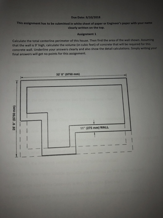 Due Date: 9/10/2018 This assignment has to be submitted in white sheet of paper or Engineers paper with your name clearly written on the top Assignment 1 Calculate the total centerline perimeter of this house. Then find the area of the wall shown. Assuming that the wall is 9 high, calculate the volume (in cubic feet) of concrete that will be required for this concrete wall. Underline your answers clearly and also show the detail calculations. Simply writing your final answers will get no points for this assignment. 32 o (9750 mm) 11 (275 mm) WALL