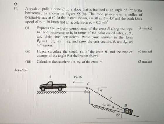 Q1 (b) A truck A pulls a crate B up a slope that is inclined at an angle of 150 to the horizontal, as shown in Figure Q1(b). The rope passes over a pulley of negligible size at C. At the instant shown, r 30 m, 0-45o and the truck has a speed of vA 20 km/h and an acceleration ax-0.2 m/s i) Express the velocity components of the crate B along the rope (4 marks) BC and transverse to it, in terms of the polar coordinates, r, θ , and their time derivatives. Write your answer in the form Ug = ( ), + ( )ee-and show the unit vectors, êr and êe, on a diagram. Hence calculate the speed, vB, of the crate B, and the rate of change of the angle (6 marks) (ii) 0 at the instant shown (3 marks) (iii) Calculate the acceleration, aB, of the crate B. Solution: VA, aA VB. aB 15°