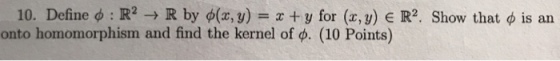 10. Define φ : R2 → R by φ(x,y-x + y for (x,y) E R2. Show that φ is an onto homomorphism and find the kernel of φ (10 Points)
