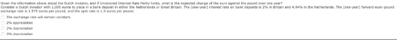 Given the information above about the Dutch investor, and if Uncovered Interest Rate Parity holds, what is the expected change of the euro against the pound over one year? Consider a Dutch investor with 1,000 euros to place in a bank deposit in eitherthe Netherlands or Great Bntain The one-year interest rate on bank deposits is 2% in Britain and 4.04% in the Netherlands. The one-year forward euro-pound exchange rate is 1.575 euros per pound, and the spot rate is 1.5 euros per pound. The exchange rate will remain constant. 2% appreciation 2% depreciation 5% depreciation