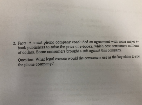 2. Facts: A smart phone company concluded an agreement with some major e- book publishers to raise the price of e-books, which cost consumers millions of dollars. Some consumers brought a suit against this company Question: What legal excuse would the consumers use as the key claim to sue the phone company?