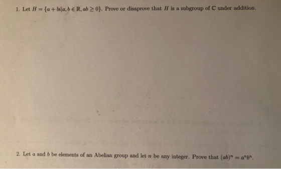 1. Let H- ta + bija, b e R, ab 20). Prove or disaprove that H is a subgroup of C under addition. 2. Let a and b be elements o