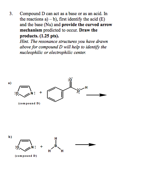 3. Compound D can act as a base or as an acid. In the reactions a) - b), first identify the acid (E) and the base (Nu) and provide the curved arrow mechanism predicted to occur. Draw the products. (1.25 pts). Hint. The resonance structures you have drawn above for compound D will help to identify the nucleophilic or electrophilic center :o a) :O (compound D) b) :0 (compound D)
