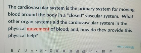 The cardiovascular system is the primary system for moving blood around the body in a closed vascular system. What other organ systems aid the cardiovascular system in the physical movement of blood: and, how do they provide this physical help? HTML Editor