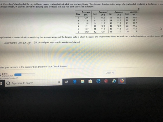 A Choudhurys bowling ball factory in illinois makes bowling balls of adult size and weight only. The standard deviation in the weight of a bowling ball produced at the factory is kno average weight, in pounds, of 9 of the bowling balls produced that day has been assessed as follows: Average Average Average Average Day (b)Day (lb.) Day (Ib.) Day(lb 1 12.4 7 11513 11.6 19 11.6 2 11.8 8116 14 11.5 20 122 3 11.5 9 116 15 117 21 11.7 412.1 10 120 16 121 22 11.6 5 117 115 7 115 23 11.7 6 122 12 121 18 117 24 118 andard deviations from the mean. W a) Establish a control chart for monitoring the average weights of the bowling balls in which the upper and lower control limits are each two st Upper Control Limit (UCLǐ)Do (o nd your response to two do mal places) nter your answer in the answer box and then click Check Answer Clear All parts remaininn scriptdoExercise(2) O Type here to search