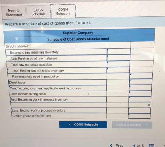 COGM COGS Statement Schedule Schedule Income Prepare a schedule of cost of goods manufactured. Superior Company Schedule of Cost Goods Manufactured Direct materials: Beginning raw materials inventory Add: Purchases of raw materials Total raw materials available Less: Ending raw materials inventory Raw materials used in production Direct labor Manufacturing overhead applied to work in process Total manufacturing costs Add: Beginning work in process inventory 0 Less: Ending work in process inventory Cost of goods manufactured く COGS Schedule COGM Schedule K Prev 4 of 5