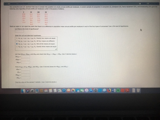 Ho-prodative are u·s. worten? Oe way to answer n·quetiristostudy annual profits peremployee. A rerdam urple of companies in amputer, Cn, aerospace cm. herv egapment am, and broadcasting CM gave folowing deta regarding ennuel profits per employee (units in thousands of dollars). 27.8 131 22.4173 23.69420.1162 14.6 86 12.915.5 7.7 10.3 8.1 11264 Shal we repectornet resect the dam that there is no dnmence in population mean mual profts per emporee in each orte our types of competes? U-a5%level of signn ance. a) What is the level of significance? State the nul and aiternate hypotheses Mp-R--ai M Exactly two means are equal O Hel pa: M: Al four means are different One: p; _ -R) _Ha; Ni : Nof all the means are equal. ome ?.-P2-H, .gai ~r: Exactly three means are equal %) Find ssres ssary, and SSw and deck that ssror-sserr . ssw?Use 3 dome. SSror- Seer- ) Find d.f.gen d.f.w. Mr and MSa (Use 3 decimal places for MSpet and MSw- er MSw. Find the value of the sample F stacistic. (use 3 decimel places.)
