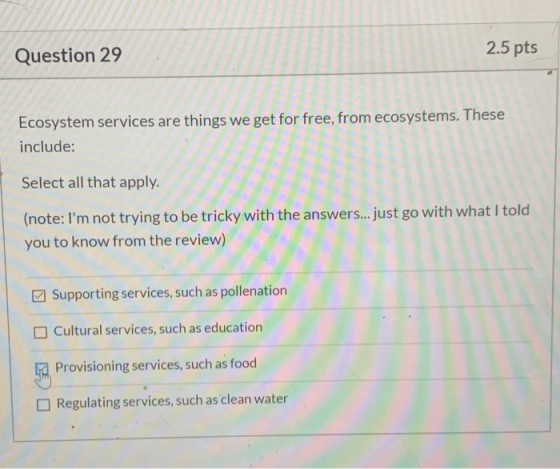 Question 29 2.5 pts Ecosystem services are things we get for free, from ecosystems. These include: Select all that apply. (no