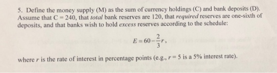 5. Define the money supply (M) as the sum of currency holdings (C) and bank deposits (D). Assume that C 240, that total bank reserves are 120, that required reserves are one-sixth of deposits, and that banks wish to hold excess reserves according to the schedule: E 60-, 5 is a 5% interest rate). where r is the rate of interest in percentage points (e.g.,