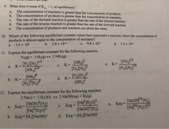 9. What does it mean if Keq < 1, at equilibrium? The concentration of reactants is greater than the concentration of products. b. The concentration of products is greater than the concentration of reactants. The rate of the forward reaction is greater than the rate of the reverse reaction. c. d. The rate of the reverse reaction is greater than the rate of the forward reaction. e. The concentration of products and reactants are about the same. Which of the following equilibrium constant values best represents a reaction where the concentration of products is almost equal to the concentration of reactants? a. 3.4x 106 10. b. 2.9 x 10-6 c. 9.8×10-1 d. 1.5×10-1 11. Express the equilibrium constant for the following reaction. N2(g) + 3 Hz(g)←→ 2 NH3(g) NH3I [N2J[H21 1/3 e, K= a. [N2IH2l NH3l NH26 [N2H2) NH3 Express the equilibrium constant for the following reaction: 2 Na(s) + 2 H,O(l)-→ 2 NaOH(aq) + H2(g) 12. Keq = [NaOH]2[H2] Keq a. [Na] [H20) [NaOH] [H2]