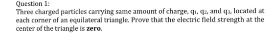 Question 1: Three charged particles carrying same amount of charge, qı, q2, and q3, located at each corner of an equilateral triangle. Prove that the electric field strength at the center of the triangle is zero.
